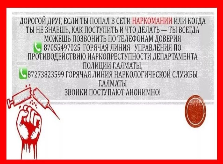ДОРОГОЙ ДРУГ, ЕСЛИ ТЫ ПОПАЛ В СЕТИ НАРКОМАНИИ ИЛИ КОГДА ТЫ НЕ ЗНАЕШЬ, КАК ПОСТУПИТЬ И ЧТО ДЕЛАТЬ - ТЫ ВСЕГДА МОЖЕШЬ ПОЗВОНИТЬ ПО ТЕЛЕФОНАМ ДОВЕРИЯ 8 7055497025 ГОРЯЧАЯ ЛИНИЯ УПРАВЛЕНИЯ ПО ПРОТИВОДЕЙСТВИЮ НАРКОПРЕСТУПНОСТИ ДЕПАРТАМЕНТА ПОЛИЦИИ Г.АЛМАТ